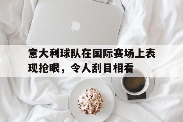 意大利球队在国际赛场上表现抢眼，令人刮目相看的简单介绍